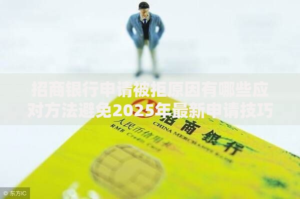 招商银行申请被拒原因有哪些应对方法避免2025年最新申请技巧 招商银行申请被拒原因有哪些应对方法避免2025年最新申请技巧