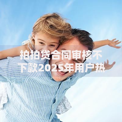 拍拍贷合同审核不下款2025年用户热门投诉与解决方法