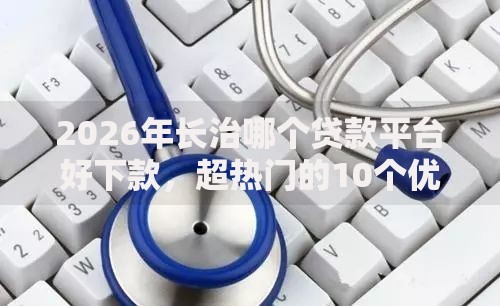 2026年长治哪个贷款平台好下款,超热门的10个优质贷款平台推荐 2026年长治哪个贷款平台好下款,超热门的10个优质贷款平台推荐