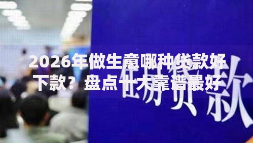 2026年做生意哪种贷款好下款？盘点十大靠谱最好的借钱平台