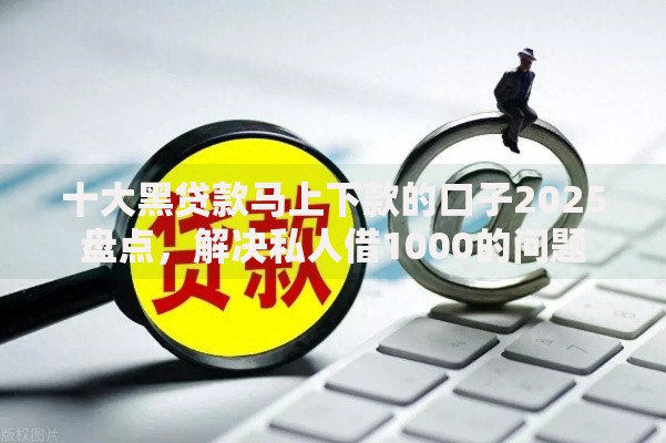 十大黑贷款马上下款的口子2025盘点，解决私人借1000的问题