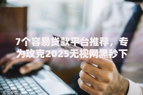 7个容易贷款平台推荐，专为攻克2025无视网黑秒下小贷难题