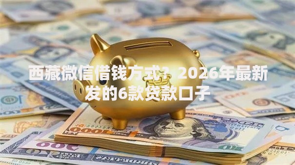 西藏微信借钱方式？2026年最新发的6款贷款口子