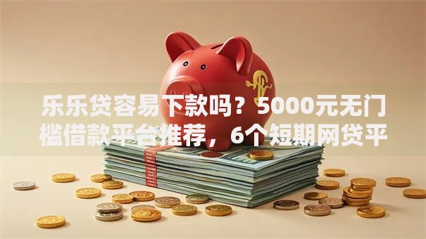 乐乐贷容易下款吗？5000元无门槛借款平台推荐，6个短期网贷平台15天盘点