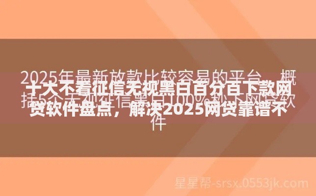 十大不看征信无视黑白百分百下款网贷软件盘点，解决2025网贷靠谱不看征信的问题