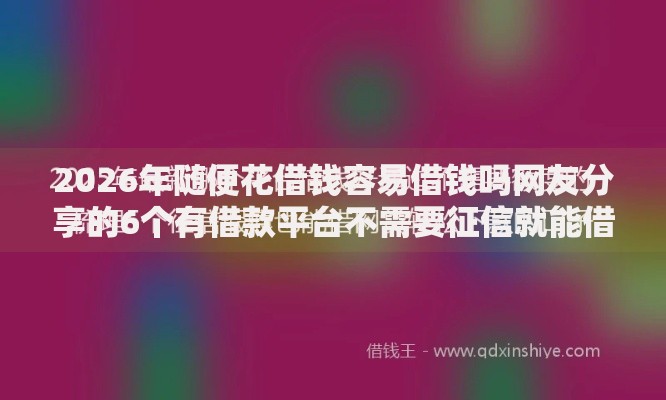 2026年随便花借钱容易借钱吗网友分享的6个有借款平台不需要征信就能借钱的我觉得不错！