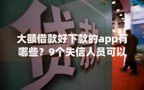 大额借款好下款的app有哪些？9个失信人员可以借钱的网贷app推荐给你