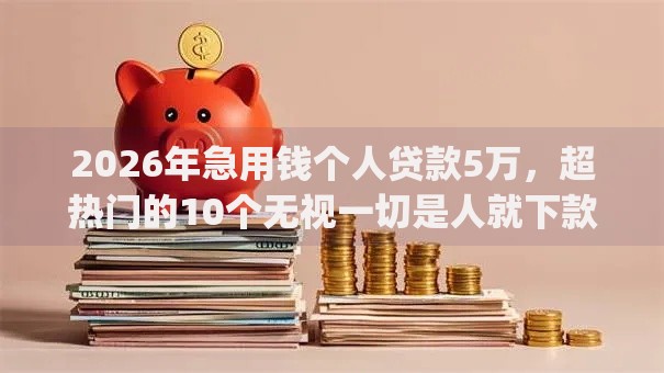 2026年急用钱个人贷款5万，超热门的10个无视一切是人就下款的app推荐