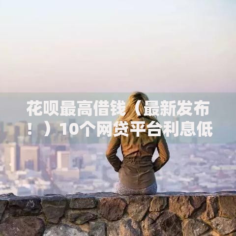 花呗最高借钱（最新发布！）10个网贷平台利息低