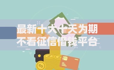 最新十大十天为期不看征信借钱平台，专治网贷不查征信的哪种平台