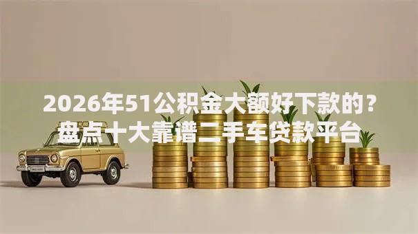 2026年51公积金大额好下款的？盘点十大靠谱二手车贷款平台