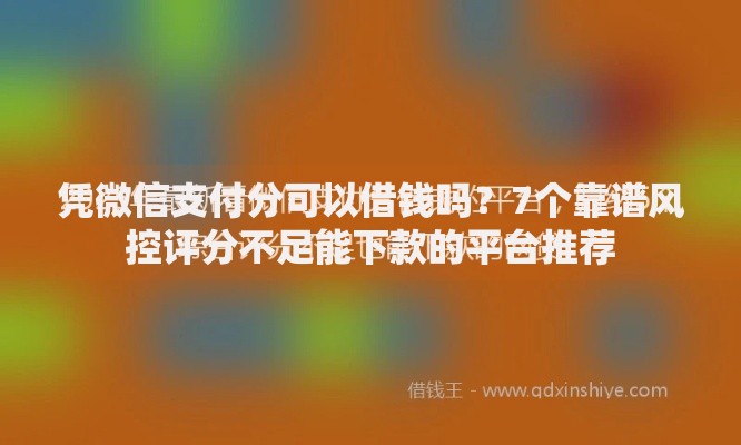 凭微信支付分可以借钱吗？7个靠谱风控评分不足能下款的平台推荐