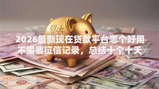 2026最新现在贷款平台哪个好用不需要征信记录,总结十个十天为期不看征信借钱平台! 2026最新现在贷款平台哪个好用不需要征信记录,总结十个十天为期不看征信借钱平台!