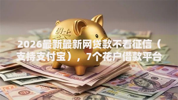 2026最新最新网贷款不看征信（支持支付宝），7个花户借款平台容易通过无私分享
