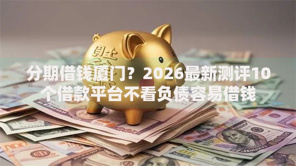 分期借钱厦门？2026最新测评10个借款平台不看负债容易借钱