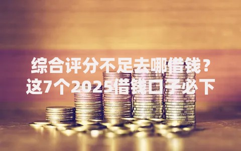 综合评分不足去哪借钱？这7个2025借钱口子必下款可以试试