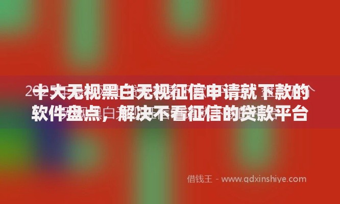 十大无视黑白无视征信申请就下款的软件盘点，解决不看征信的贷款平台的问题