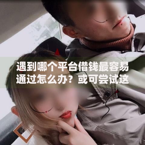 遇到哪个平台借钱最容易通过怎么办?或可尝试这8个60岁至65之间正规借款平台 遇到哪个平台借钱最容易通过怎么办?或可尝试这8个60岁至65之间正规借款平台