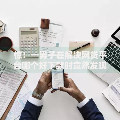 惊!一男子在解决网贷平台哪个好下款时竟然发现8个小额贷款平台好,事后分享了出来 惊!一男子在解决网贷平台哪个好下款时竟然发现8个小额贷款平台好,事后分享了出来