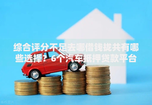综合评分不足去哪借钱拢共有哪些选择？6个汽车抵押贷款平台详解