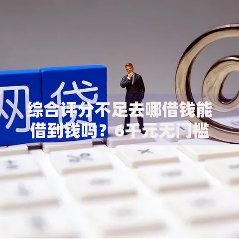 综合评分不足去哪借钱能借到钱吗？6千元无门槛借款7个平台推荐